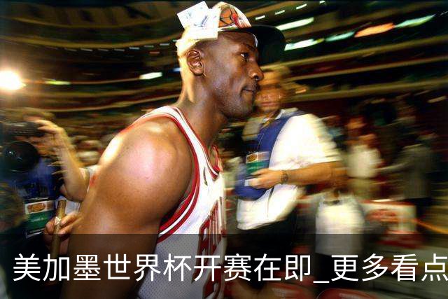 美加墨世界杯开赛在即 更多看点不容错过